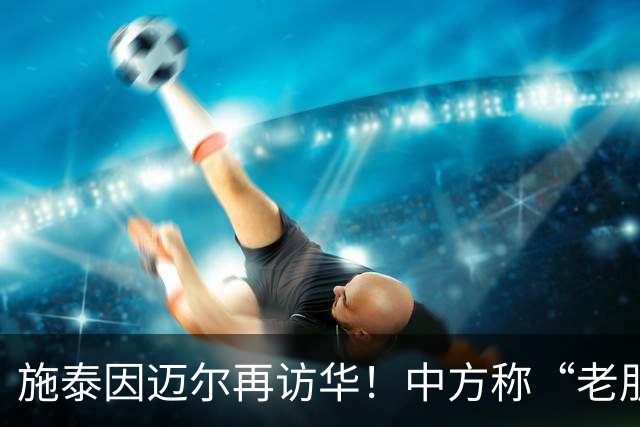 施泰因迈尔再访华！中方称“老朋友”，这评价含金量太高了！